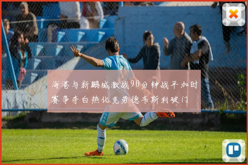 海港与新鹏城激战90分钟战平加时赛争夺白热化克劳德韦斯利破门