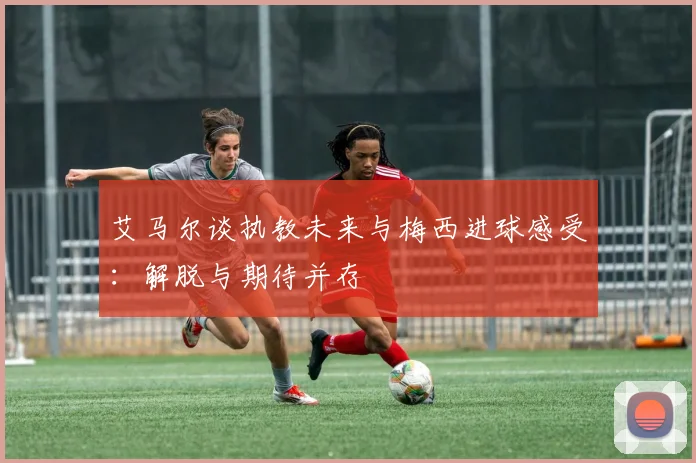 艾马尔谈执教未来与梅西进球感受：解脱与期待并存