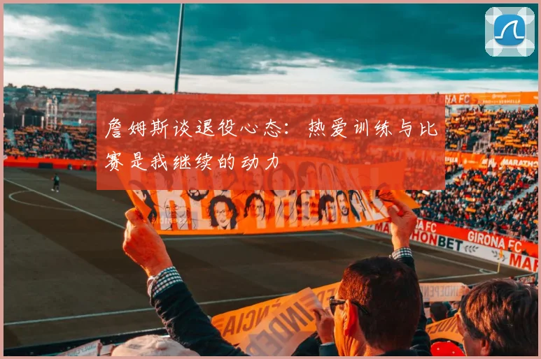 詹姆斯谈退役心态：热爱训练与比赛是我继续的动力