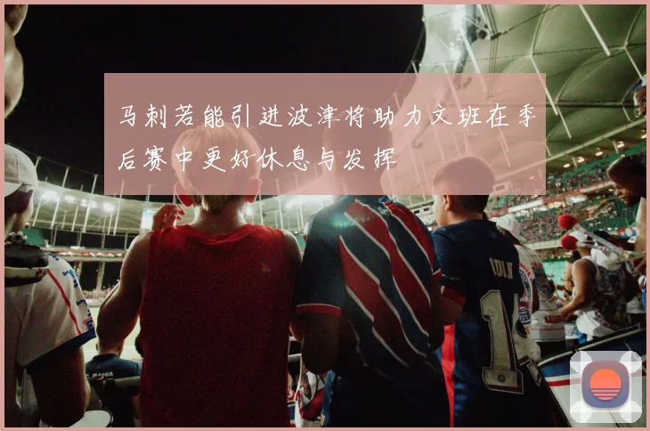 马刺若能引进波津将助力文班在季后赛中更好休息与发挥
