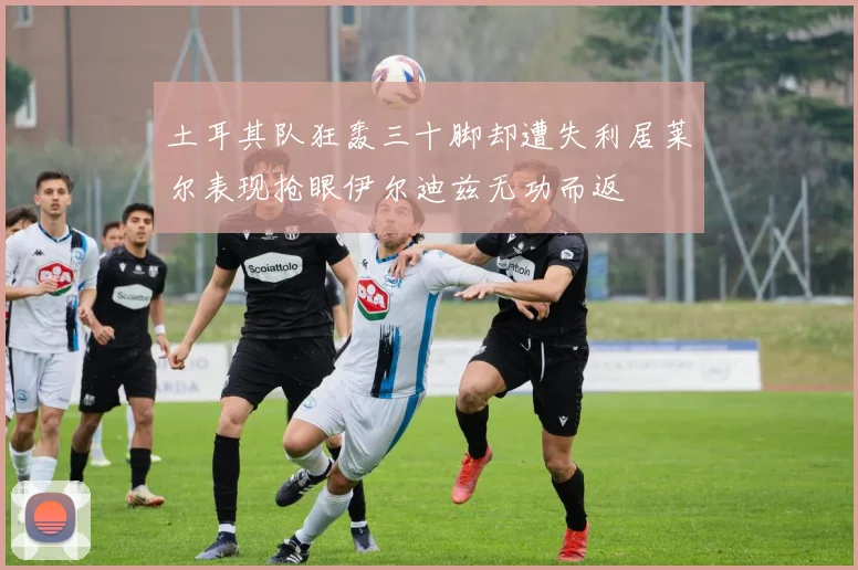 土耳其队狂轰三十脚却遭失利居莱尔表现抢眼伊尔迪兹无功而返
