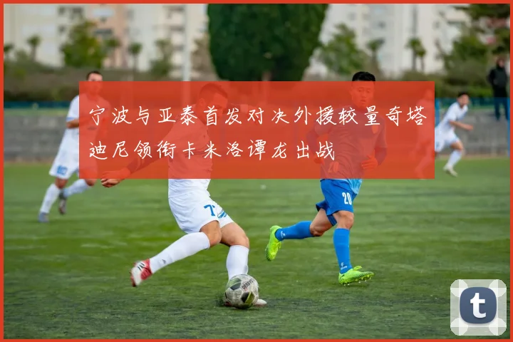 宁波与亚泰首发对决外援较量奇塔迪尼领衔卡米洛谭龙出战