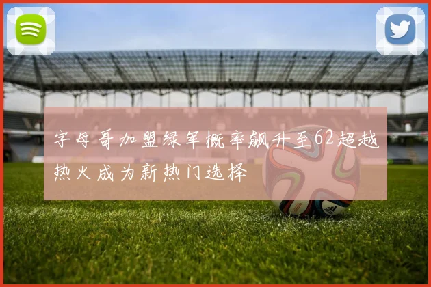 字母哥加盟绿军概率飙升至62超越热火成为新热门选择