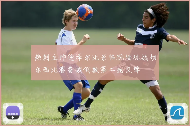 热刺主帅德泽尔比亲临现场观战切尔西比赛备战倒数第二轮交锋