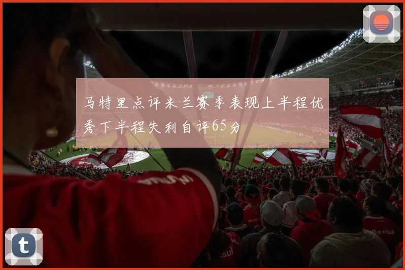 马特里点评米兰赛季表现上半程优秀下半程失利自评65分