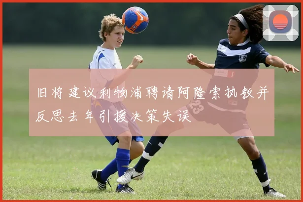 旧将建议利物浦聘请阿隆索执教并反思去年引援决策失误