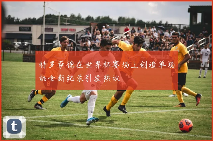 特罗萨德在世界杯赛场上创造单场机会新纪录引发热议