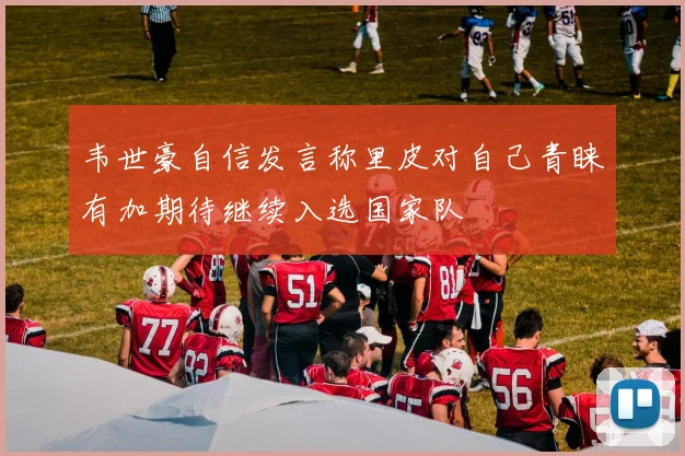 韦世豪自信发言称里皮对自己青睐有加期待继续入选国家队