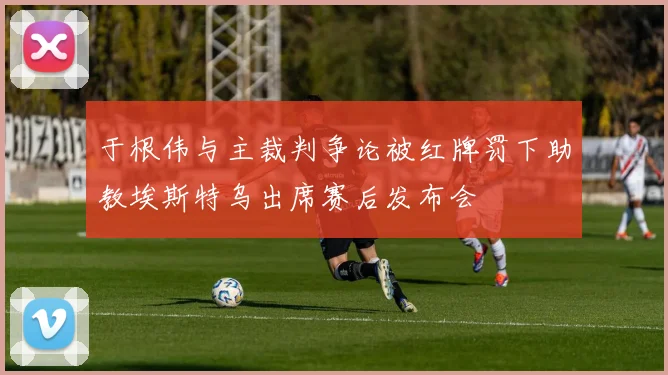 于根伟与主裁判争论被红牌罚下助教埃斯特乌出席赛后发布会