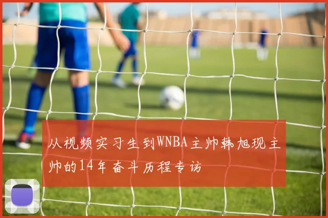 从视频实习生到WNBA主帅韩旭现主帅的14年奋斗历程专访