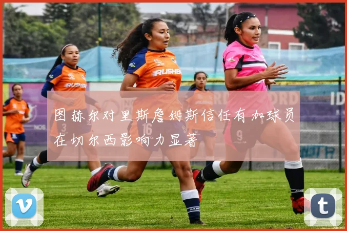 图赫尔对里斯詹姆斯信任有加球员在切尔西影响力显著