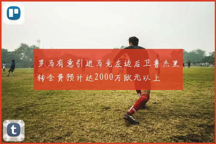 罗马有意引进马竞左边后卫鲁杰里转会费预计达2000万欧元以上