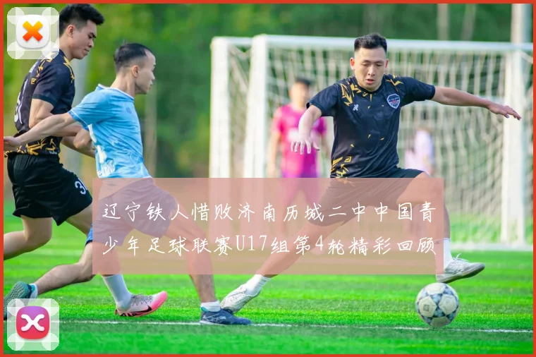 辽宁铁人惜败济南历城二中中国青少年足球联赛U17组第4轮精彩回顾
