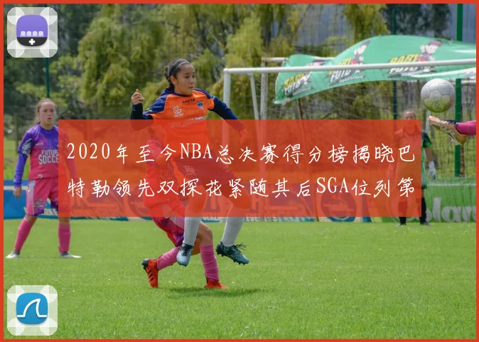2020年至今NBA总决赛得分榜揭晓巴特勒领先双探花紧随其后SGA位列第四