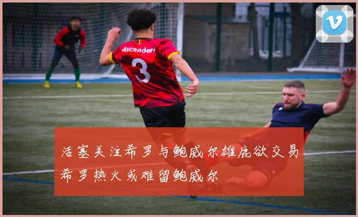 活塞关注希罗与鲍威尔雄鹿欲交易希罗热火或难留鲍威尔