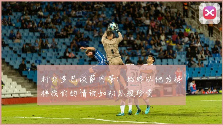 科尔多巴谈萨内蒂：始终以他为榜样我们的情谊如初见般珍贵