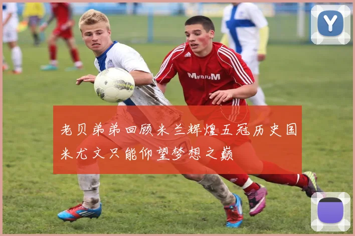 老贝弟弟回顾米兰辉煌五冠历史国米尤文只能仰望梦想之巅