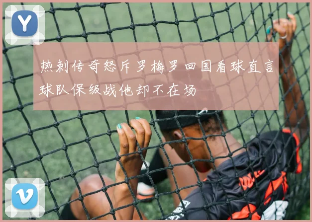 热刺传奇怒斥罗梅罗回国看球直言球队保级战他却不在场