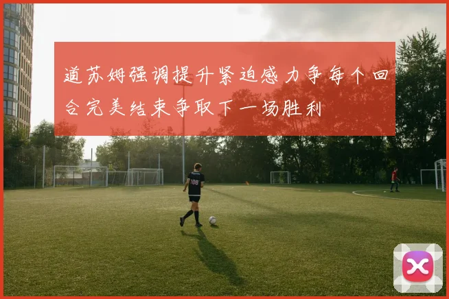 道苏姆强调提升紧迫感力争每个回合完美结束争取下一场胜利